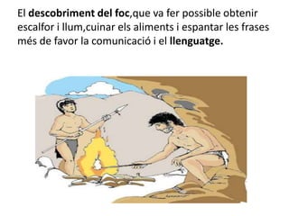 El descobriment del foc,que va fer possible obtenir escalfor i llum,cuinar els aliments i espantar les frases més de favor la comunicació i el llenguatge.
