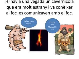 Hi havia una vegada un cavernícolaque era molt estrany i va conèixer al foc  es comunicaven amb el foc.Hola com et dius?¿Em dic  Joel Maragall!!!!!!!  