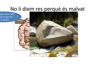 No li diem res perquè és malvatNo li digueu res a  Joel que estic al darrera De la pedra. 