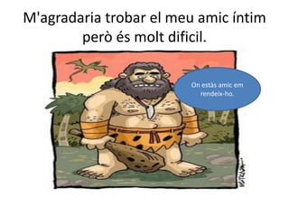 M'agradaria trobar el meu amic íntim però és molt dificil.On estàs amic em rendeix-ho.