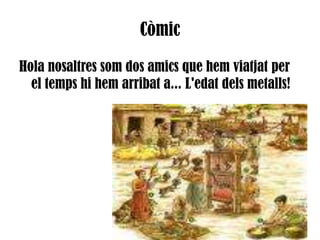CòmicHola nosaltres som dos amics que hem viatjat per el temps hi hem arribat a... L'edat dels metalls!