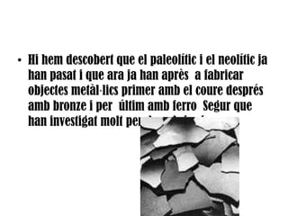 Hi hem descobert que el paleolític i el neolític ja han pasat i que ara ja han après  a fabricar objectes metàl·lics primer amb el coure després amb bronze i per  últim amb ferro  Segur que han investigat molt per descobrir aixo.