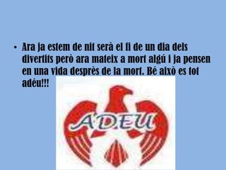 ssssAra ja estem de nit serà el fi de un dia dels divertits però ara mateix a mort algú i ja pensen en una vida desprès de la mort. Bé això es tot adéu!!!