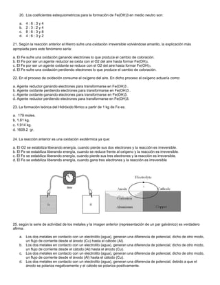 20. Los coeficientes estequiometricos para la formación de Fe(OH)3 en medio neutro son:
a. 4 : 6 : 3 y 4
b. 2 : 3 : 2 y 4
c. 8 : 6 : 3 y 8
d. 4 : 6 : 3 y 2
21. Según la reacción anterior el Hierro sufre una oxidación irreversible volviéndose amarillo, la explicación más
apropiada para este fenómeno sería:
a. El Fe sufre una oxidación ganando electrones lo que produce el cambio de coloración.
b. El Fe por ser un agente reductor se oxida con el O2 del aire hasta formar Fe(OH)2.
c. El Fe por ser un agente oxidante se reduce con el O2 del aire hasta formar Fe(OH)3.
d. El Fe sufre una oxidación perdiendo electrones lo que produce el cambio de coloración.
22. En el proceso de oxidación consume el oxígeno del aire. En dicho proceso el oxígeno actuaría como:
a. Agente reductor ganando electrones para transformarse en Fe(OH)3 .
b. Agente oxidante perdiendo electrones para transformarse en Fe(OH)3 .
c. Agente oxidante ganando electrones para transformarse en Fe(OH)3.
d. Agente reductor perdiendo electrones para transformarse en Fe(OH)3.
23. La formación teórica del Hidróxido férrico a partir de 1 kg de Fe es:
a. 179 moles.
b. 1.61 kg.
c. 1.914 kg.
d. 1609.2 gr.
24. La reacción anterior es una oxidación exotérmica ya que:
a. El O2 se estabiliza liberando energía, cuando pierde sus dos electrones y la reacción es irreversible.
b. El Fe se estabiliza liberando energía, cuando se reduce frente al oxígeno y la reacción es irreversible.
c. El Fe se estabiliza liberando energía, cuando pierde sus tres electrones y la reacción es irreversible.
d. El Fe se estabiliza liberando energía, cuando gana tres electrones y la reacción es irreversible
25. según la serie de actividad de los metales y la imagen anterior (representación de un par galvánico) es verdadero
afirma:
a. Los dos metales en contacto con un electrolito (agua), generan una diferencia de potencial, dicho de otro modo,
un flujo de corriente desde el ánodo (Cu) hasta el cátodo (Al).
b. Los dos metales en contacto con un electrolito (agua), generan una diferencia de potencial, dicho de otro modo,
un flujo de corriente desde el cátodo (Al) hasta el ánodo (Cu).
c. Los dos metales en contacto con un electrolito (agua), generan una diferencia de potencial, dicho de otro modo,
un flujo de corriente desde el ánodo (Al) hasta el cátodo (Cu).
d. Los dos metales en contacto con un electrolito (agua), generan una diferencia de potencial, debido a que el
ánodo se polariza negativamente y el cátodo se polariza positivamente.
 