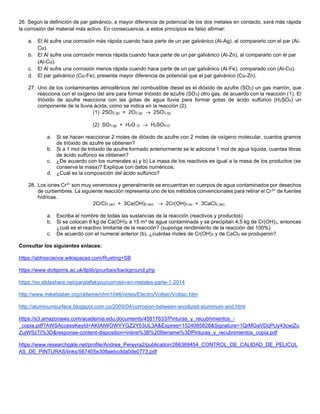 26. Según la definición de par galvánico, a mayor diferencia de potencial de los dos metales en contacto, será más rápida
la corrosión del material más activo. En consecuencia, a estos principios es falso afirmar:
a. El Al sufre una corrosión más rápida cuando hace parte de un par galvánico (Al-Ag), al compararlo con el par (Al-
Cu).
b. El Al sufre una corrosión menos rápida cuando hace parte de un par galvánico (Al-Zn), al compararlo con el par
(Al-Cu).
c. El Al sufre una corrosión menos rápida cuando hace parte de un par galvánico (Al-Fe), comparado con (Al-Cu).
d. El par galvánico (Cu-Fe), presenta mayor diferencia de potencial que el par galvánico (Cu-Zn).
27. Uno de los contaminantes atmosféricos del combustible diesel es el dióxido de azufre (SO2) un gas marrón, que
reacciona con el oxígeno del aire para formar trióxido de azufre (SO3) otro gas, de acuerdo con la reacción (1). El
trióxido de azufre reacciona con las gotas de agua lluvia para formar gotas de ácido sulfúrico (H2SO4) un
componente de la lluvia ácida, como se indica en la reacción (2).
(1) 2SO2 (g) + 2O2 (g) → 2SO3 (g)
(2) SO3 (g) + H2O (l) → H2SO4 (l)
a. Si se hacen reaccionar 2 moles de dióxido de azufre con 2 moles de oxígeno molecular, cuantos gramos
de trióxido de azufre se obtienen?
b. Si a 1 mol de trióxido de azufre formado anteriormente se le adiciona 1 mol de agua líquida, cuantas libras
de ácido sulfúrico se obtienen?
c. ¿De acuerdo con los numerales a) y b) La masa de los reactivos es igual a la masa de los productos (se
conserva la masa)? Explique con datos numéricos.
d. ¿Cuál es la composición del ácido sulfúrico?
28. Los iones Cr3+ son muy venenosos y generalmente se encuentran en cuerpos de agua contaminados por desechos
de curtiembres. La siguiente reacción representa uno de los métodos convencionales para retirar el Cr3+ de fuentes
hídricas.
2CrCl3 (ac) + 3Ca(OH)2 (ac) → 2Cr(OH)3 (s) + 3CaCl2 (ac)
a. Escriba el nombre de todas las sustancias de la reacción (reactivos y productos)
b. Si se colocan 6 kg de Ca(OH)2 a 15 m3 de agua contaminada y se precipitan 4,5 kg de Cr(OH)3, entonces
¿cuál es el reactivo limitante de la reacción? (suponga rendimiento de la reacción del 100%)
c. De acuerdo con el numeral anterior (b), ¿cuántas moles de Cr(OH)3 y de CaCl2 se produjeron?
Consultar los siguientes enlaces:
https://abhsscience.wikispaces.com/Rusting+SB
https://www.doitpoms.ac.uk/tlplib/pourbaix/background.php
https://es.slideshare.net/paralafakyou/corrosin-en-metales-parte-1-2014
http://www.mikeblaber.org/oldwine/chm1046/notes/Electro/Voltaic/Voltaic.htm
http://aluminumsurface.blogspot.com.co/2009/04/corrosion-between-anodized-aluminum-and.html
https://s3.amazonaws.com/academia.edu.documents/45817633/Pinturas_y_recubrimientos_-
_copia.pdf?AWSAccessKeyId=AKIAIWOWYYGZ2Y53UL3A&Expires=1524085826&Signature=1QrMGaVDqPUy43cwjZu
ZujWSzTI%3D&response-content-disposition=inline%3B%20filename%3DPinturas_y_recubrimientos_copia.pdf
https://www.researchgate.net/profile/Andrea_Pereyra2/publication/266369454_CONTROL_DE_CALIDAD_DE_PELICUL
AS_DE_PINTURAS/links/567405e308aebcdda0de0773.pdf
 