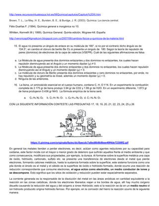 http://www.recursosvirtualesqca.hol.es/06Quimica/capitulos/Capitulo%20XI.htm
Brown, T. L., Le May, H. E., Bursten, B. E., & Burdge, J. R. (2003). Química: La ciencia central.
Félix Dueñas F. (1994). Química general e inorgánica no 10.
Whitten, Kenneth W.( 1999). Química General. Quinta edición, Mcgraw-hill. España
http://veronicapl04gmailcom.blogspot.com.co/2007/06/cambios-fsicos-y-qumicos-de-la-materia.html
15. El agua no presenta un ángulo de enlace en su molécula de 180°, si no por el contrario dicho ángulo es de
104.5°, en cambio el cloruro de berilio Be Cl2 si presenta un ángulo de 180. Según la teoría de repulsión de
pares (dominios) de electrones de la capa de valencia (VSEPR). Cuál de las siguientes afirmaciones es falsa:
a. La Molécula de agua presenta dos dominios enlazantes y dos dominios no enlazantes, los cuales hacen
repulsión disminuyendo así el Angulo y un momento dipolar (μ) ≠ 0.
b. La Molécula de agua presenta dos dominio enlazantes y dos dominios no enlazantes, los cuales hacen repulsión
disminuyendo así el Angulo y un momento dipolar (μ) = 0.
c. La molécula de cloruro de Berilio presenta dos dominios enlazantes y cero dominios no enlazantes, por ende, no
hay repulsión y su geometría es lineal, además un momento dipolar (μ) = 0.
d. Ninguna de las anteriores.
16. La lisina, un aminoácido esencial en el cuerpo humano, contiene C, H, O Y N. En un experimento la combustión
completa de 2.175 gr de lisina produjo 3.94 gr de CO2 y 1.89 gr de H2O. En un experimento diferente, 1.873 gr
de lisina produjeron 0.436 gr NH3. La fórmula empírica de la lisina será.
a. C3 H5 N2 O2 b. C3 H7 N1 O1 c. C6 H14 N2 O2 d. C1 H4 N1 O1
CON LA SIGUIENTE INFORMACIÓN CONTESTE LAS PREGUNTAS 17, 18, 19, 20, 21, 22, 23, 24, 25 y 26
https://i.pinimg.com/originals/8a/ec/dc/8aecdc7a8ed8b9b9bee49f4de72308f2.gif
En general los metales tienden a perder electrones, es decir, actúan como agentes reductores por su capacidad para
oxidarse, este factor incide con el mayor o menor grado de deterioro que sufrirán aquellos frente al medio ambiente y que
como consecuencia, modificara sus propiedades, por ejemplo, la dureza. Al formarse sobre la superficie metálica una capa
de óxido, hidróxido, carbonato, sulfato etc. se presenta una transferencia de electrones desde el metal que pierde
electrones, formando cationes metálicos, hasta la sustancia formada sobre la superficie; este sistema funciona como una
pila donde el ánodo es el metal y el cátodo es la superficie de óxido o hidróxido formado, donde ocurre una reacción de
reducción correspondiente que consume electrones, el agua actúa como electrolito, un medio conductor de iones y
se descompone. Esto significa que los sitios de oxidación y reducción pueden estar espacialmente separados.
La corriente generada es la responsable de la disolución del metal en las áreas anódicas en cantidad equivalente a la
reacción en las zonas catódicas, donde los electrones liberados viajan a los bordes de agua, allí hay mucho oxígeno
disuelto causando la reducción del agua y del oxígeno a iones Hidróxido; esto si la reacción se da en un medio neutro el
ion hidroxilo producido origina hidróxido ferroso. Por ejemplo, en la corrosión del hierro la reacción ocurre de la siguiente
manera:
 