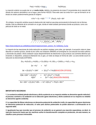 Fe(s) + H2O(l) + O2(g) Fe(OH)3(s).
La reacción anterior se puede dar en un medio ácido, debido a la presencia de iones H+ provenientes de la reacción del
dióxido de carbono atmosférico con el agua, para formar H2CO3. Para este caso los iones Fe++ que se formaron en el
ánodo se oxidan posteriormente gracias al oxígeno:
4 Fe+2 + O2 + H2O 2Fe2O3. H2O + 8H+
En síntesis, la reacción anódica causa la destrucción del metal en esa área promoviendo la formación de ion ferroso
soluble. Esto es diferente de la corrosión en un gas, donde el metal oxidado permanece donde se produce, como una
película de óxido en el metal.
https://www.doitpoms.ac.uk/tlplib/pourbaix/images/corrosion_picture_1A_%20andy_C.png
La mayoría de las reacciones de óxido-reducción se podrían emplear como pilas, por ejemplo, la ecuación vista en clase
describe un cambio químico, donde el zinc sufre una oxidación (ÁNODO) al sumergirse en una solución de ácido sulfúrico
y dicromato de potasio. Dicha oxidación causa desprendimiento de electrones lo que produce una corriente eléctrica que
enciende un dispositivo, produce la liberación de un gas y el resto se disipa en forma de calor. La zona donde ocurre la
reducción es denominada (CÁTODO).
Zn(s) +K2Cr2O7 (s) +H2SO4 (l) = Cr2 (SO4)3 + K 2 SO4 (s) + ZnSO4 (s) + H2O (l) + H2(g)
IMPORTANTE RECORDAR:
1. La sustancia oxidada (pierde electrones y dicha sustancia en su mayoría metales se denomina agente reductor);
el proceso contrario a la oxidación es la reducción (gana electrones y dicha sustancia en su mayoría no metales
se denomina agente oxidante).
2. La capacidad de liberar electrones se denomina potencial de oxidación (volt) y la capacidad de ganar electrones
se denomina potencial de reducción, el valor para dichos potenciales se puede observar a continuación en la
segunda tabla.
3. Igualmente hay que recordar que el proceso de oxidación es en general una reacción espontánea, es decir, la
reacción transcurre hasta que los reactivos sufren la transformación completa en productos, de esta manera, se
clasifica como proceso irreversible.
2e- + H2
+ = H2
0
6e- + (Cr2O7)-2 + 14H+ = (Cr2)+3 + 7 H2O(REACCIÓN CÁTODO)
_________________________________________________________
1[8e +16H + + (Cr2O7)-2 = H2
0 + (Cr2)+3 + 7 H2O]
4[Zn0 = Zn+2 + 2e-] (REACCIÓN ÁNODO)
____________________________________________________________
4e-+ 16H+ + (Cr2O7)-2+4Zn = H2
0 +2(Cr2)+3 + 7H2O + 4Zn+2
 