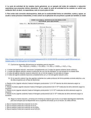 4. La serie de actividad de los metales (serie galvánica), es un ejemplo del orden de oxidación o reducción
espontánea que presentan dichos elementos. El oro según la serie de actividad de los metales no sufrirá una
oxidación fácil, es decir, no espontánea; esto no ocurre para el Litio.
5. Para evitar esta corrosión electroquímica, dada por la conductividad iónica en atmósfera, suelos y aguas, se
acude a varios procesos industriales, el más común es la aplicación de una pintura o puede ser también un metal
https://image.slidesharecdn.com/corrosinenmetalesparte12014-141203184744-conversion-gate01/95/corrosin-en-
metales-parte-1-14-1024.jpg?cb=1417632996
17. Cuál de las siguientes afirmaciones es verdadera para la reacción:
Zn(s) +K2Cr2O7 (s) +H2SO4 (l) = Cr2 (SO4)3 + K 2 SO4 (s) + ZnSO4 (s) + H2O (l) + H2(g)
a. 4 moles del agente reductor, reaccionan completamente con 2 moles de agente oxidante (ácido sulfúrico).
b. 4 moles del agente reductor causan la reducción de una mol de hidrógeno, el cual escapa en su estado libre.
c. 4 moles del agente reductor causa la reducción de un mol de oxígeno, el cual sale en el agua.
d. 4 moles del agente oxidante reacciona completamente con un mol del agente reductor (zinc).
18. En la reacción anterior hay dos agentes oxidantes los cuales producen de forma paralela corriente eléctrica, una
de ellas se genera por el flujo de electrones:
a. Desde el zinc (agente reductor) hasta el hidrogeno produciendo 1,2 X 1024 átomos de dicho elemento según la
ecuación.
b. Desde el potasio (agente reductor) hasta el hidrogeno produciendo 6,02 X 1023 moléculas de dicho elemento según la
ecuación.
c. Desde el zinc (agente reductor) hasta el hidrogeno produciendo 1,2 X 1024 moléculas de dicho elemento según la
ecuación.
d. Desde el zinc (agente oxidante) hasta el hidrogeno produciendo 6,02 X 1023 moléculas de dicho elemento según la
ecuación.
19. Según la misma reacción y al transcurrir el tiempo se observó que el zinc no se había desintegrado totalmente,
pero las burbujas que se desprendían de su superficie del ánodo ya no lo hacían. Es válido afirmar:
a. Que el reactivo límite de la reacción es el zinc.
b. Que el reactivo límite de la reacción es el H2.
c. Que el reactivo límite de la reacción es el H2SO4.
d. Que el reactivo límite de la reacción es el K2Cr2O7.
 