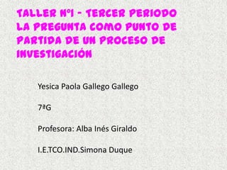 Taller Nº1 – Tercer Periodo
la pregunta como punto de
partida de un proceso de
investigación

   Yesica Paola Gallego Gallego

   7ªG

   Profesora: Alba Inés Giraldo

   I.E.TCO.IND.Simona Duque
 