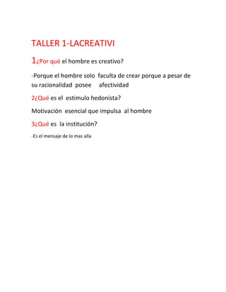 TALLER 1-LACREATIVI<br />1¿Por qué el hombre es creativo?<br />-Porque el hombre solo faculta de crear porque a pesar de su racionalidad posee afectividad <br />2¿Qué es el estimulo hedonista?<br />Motivación esencial que impulsa al hombre<br />3¿Qué es la institución?<br />-Es el mensaje de lo mas alla<br />