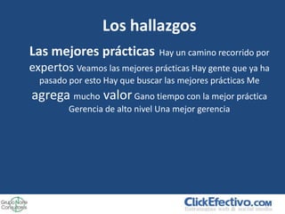 Los hallazgos
Las mejores prácticas          Hay un camino recorrido por
expertos Veamos las mejores prácticas Hay gente que ya ha
  pasado por esto Hay que buscar las mejores prácticas Me
agrega mucho valor Gano tiempo con la mejor práctica
         Gerencia de alto nivel Una mejor gerencia
 