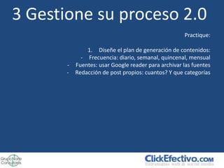 3 Gestione su proceso 2.0
                                                    Practique:

             1. Diseñe el plan de generación de contenidos:
           - Frecuencia: diario, semanal, quincenal, mensual
       - Fuentes: usar Google reader para archivar las fuentes
       - Redacción de post propios: cuantos? Y que categorías
 