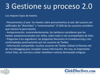 3 Gestione su proceso 2.0
Los mejores tipos de tweets:

- Pensamientos al azar: los tweets sobre pensamientos al azar del usuario son
calificados de “divertidos” y “emocionantes”. El 36% de los usuarios considera
que merece la pena leerlos
- Autopromoción: sorprendentemente, los twitteros consideran que los
tweets autopromocionales son útiles, sobre todo si van acompañados de links.
- Preguntas a los seguidores: las preguntas favorecen el crowdsourcing y son
contempladas positivamente por los usuarios de Twitter.
- Información compartida: muchos usuarios de Twitter utilizan la famosa red
de microblogging para recopilar nueva información. Por eso, es importante
incluir links, ser conciso y evitar retwittear noticias demasiado antiguas.
 