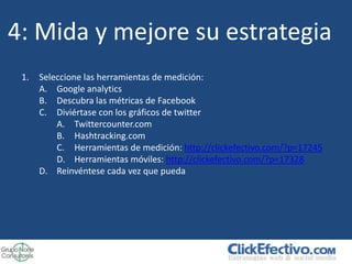 4: Mida y mejore su estrategia
 1.   Seleccione las herramientas de medición:
      A. Google analytics
      B. Descubra las métricas de Facebook
      C. Diviértase con los gráficos de twitter
          A. Twittercounter.com
          B. Hashtracking.com
          C. Herramientas de medición: http://clickefectivo.com/?p=17245
          D. Herramientas móviles: http://clickefectivo.com/?p=17328
      D. Reinvéntese cada vez que pueda
 