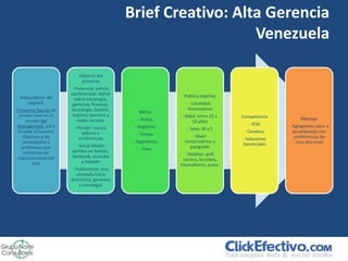 Brief Creativo: Alta Gerencia
                                                                 Venezuela

                          Objetivo del
                           proyecto
                       - Presencia: somos,
                       conferencias, temas                     Público objetivo
 Antecedente del         sobre estrategia,
     negocio            gerencia, finanzas,                      - Localidad:
Presentar figuras de   tecnología, boletín,                      Venezolanos
                                                 Metas
 primer nivel en el     registro, banners y                    - Edad: entre 25 y    Competencia
     mundo del            redes sociales         - Visitas                                               Mensaje
                                                                    50 años
Management, para                                                                        - IESA      - Agregamos valor a
                        - Vender: cursos,      - Registros       - Sexo: M y F
 brindar soluciones          talleres y                                               - Cendeco       las empresas con
                                                 - Ventas           - Nivel:
   efectivas a las         conferencias                                              - Soluciones      conferencias de
   necesidades y                               - Seguidores     Universiatrios y                        muy alto nivel
                         - Social Media:                                             Gerenciales
   problemas que                                  - Fans          postgrado
    enfrentan las      perfiles en twitter,
                       facebook, youtube                        - Hobbies: golf,
 organizaciones del                                            carrera, bicicleta,
        país                y linkedin
                                                              montañismo, autos.
                        - Publicitarse: una
                          campaña hacia
                       directores, gerentes
                           y estrategas
 