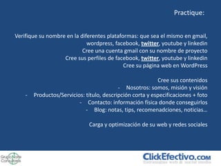 Practique:


Verifique su nombre en la diferentes plataformas: que sea el mismo en gmail,
                             wordpress, facebook, twitter, youtube y linkedin
                           Cree una cuenta gmail con su nombre de proyecto
                   Cree sus perfiles de facebook, twitter, youtube y linkedin
                                            Cree su página web en WordPress

                                                           Cree sus contenidos
                                           - Nosotros: somos, misión y visión
    -   Productos/Servicios: título, descripción corta y especificaciones + foto
                          - Contacto: información física donde conseguirlos
                             - Blog: notas, tips, recomenadciones, noticias…

                              Carga y optimización de su web y redes sociales
 