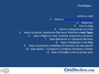 Practique:


                                                      Active su web
                            1. Entrar a http://es.wordpress.com/
                                                     2. Regístrese
                                                  3. Cree su blog
                                4. Active su blog desde su e-mail
5.   Vaya a la opción: Apariencia Elija tema: MixFolio o Inuit Types
        6. Vaya a Páginas y cree: nosotros, productos y contacto
                        7. Vaya Apariencia y-> Opciones del tema
                                  8. Vaya a Categorias y cree Blog
     9. Vaya a Generales y modifique el nombre y las descripción
      10. Vaya Ajuste -> Compartir y configure Facebook y Twitter
                         11. Vaya a Entradas y cree su primer post
 
