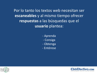 Por lo tanto los textos web necesitan ser
escaneables y al mismo tiempo ofrecer
   respuestas a las búsquedas que el
             usuario plantea:

                - Aprenda
                 - Consiga
                - Obtenga
                - Entérese
 