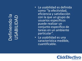 • La usabilidad es definida
                  como “la efectividad,
                  eficiencia y satisfacción
Definiendo la
USABILIDAD        con la que un grupo de
                  usuarios específicos
                  puede realizar un
                  conjunto específico de
                  tareas en un ambiente
                  particular”.
                • La usabilidad es una
                  característica medible,
                  cuantificable.
 