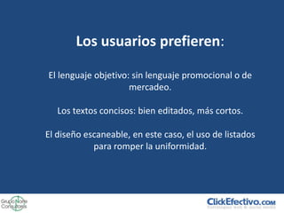 Los usuarios prefieren:

El lenguaje objetivo: sin lenguaje promocional o de
                     mercadeo.

   Los textos concisos: bien editados, más cortos.

El diseño escaneable, en este caso, el uso de listados
            para romper la uniformidad.
 