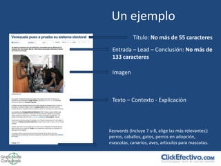 Un ejemplo
            Título: No más de 55 caracteres
 Entrada – Lead – Conclusión: No más de
 133 caracteres

 Imagen



 Texto – Contexto - Explicación



Keywords (Incluye 7 u 8, elige las más relevantes):
perros, caballos, gatos, perros en adopción,
mascotas, canarios, aves, artículos para mascotas.
 