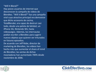 "Will It Blend?"
Hay pocos usuarios de internet que
desconocen la campaña de videos de
Blendtec. "Will it Blend?" fue una campaña
viral cuyo atractivo principal era demostrar
que dicho accesorio de cocina,
TotalBlender, era capaz de destruir casi
todo, desde una pelota de béisbol, un
iPhone 3G, Nintendo Wii, hasta
videojuegos. Además, los internautas
podían escribir a Blendtec para sugerir
nuevos objetos que quieren ver triturados
en futuros episodios.
De acuerdo con Jeff Robe, director de
marketing de Blendtec, los videos han
hecho más que aumentar el share of mind
de Blendtec; las ventas de dichas
mezcladoras han aumentado 700% desde
noviembre de 2006.
 