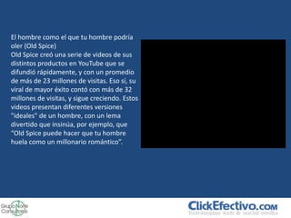 El hombre como el que tu hombre podría
oler (Old Spice)
Old Spice creó una serie de videos de sus
distintos productos en YouTube que se
difundió rápidamente, y con un promedio
de más de 23 millones de visitas. Eso sí, su
viral de mayor éxito contó con más de 32
millones de visitas, y sigue creciendo. Estos
videos presentan diferentes versiones
"ideales" de un hombre, con un lema
divertido que insinúa, por ejemplo, que
“Old Spice puede hacer que tu hombre
huela como un millonario romántico”.
 