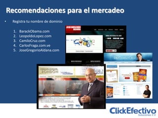 Recomendaciones para el mercadeo
•   Registra tu nombre de dominio

    1.   BarackObama.com
    2.   LeopoldoLopez.com
    3.   CamiloCruz.com
    4.   CarlosFraga.com.ve
    5.   JoseGregorioAldana.com
 