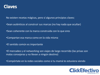 Claves

 No existen recetas mágicas, pero sí algunos principios claves:

 •Sean auténticos al construir sus marcas (no hay nada que ocultar)

 •Sean coherente con la marca construida con lo que eres

 •Compartan esa marca como en la vida misma

 •El sentido común es importante

 •El mercadeo y el networking son viajes de largo recorrido (las prisas son
 malas consejeras y no llevan a ningún destino)

 •Compórtate en la redes sociales como si tu mamá te estuviera viendo
 