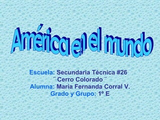 Escuela:   Secundaria Técnica #26  ¨ Cerro Colorado ¨ Alumna:   María Fernanda Corral V. Grado y Grupo:   1º E América en el mundo 