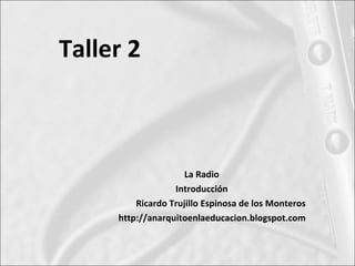 Taller 2



                     La Radio
                  Introducción
         Ricardo Trujillo Espinosa de los Monteros
     http://anarquitoenlaeducacion.blogspot.com
 