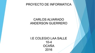 PROYECTO DE INFORMATICA
CARLOS ALVARADO
ANDERSON GUERRERO
I.E COLEGIO LAA SALLE
10-4
OCAÑA
2016
1
 