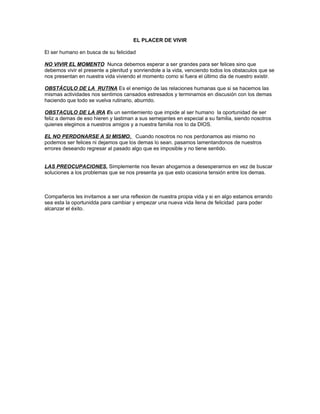 EL PLACER DE VIVIR
El ser humano en busca de su felicidad
NO VIVIR EL MOMENTO Nunca debemos esperar a ser grandes para ser felices sino que
debemos vivir el presente a plenitud y sonriendole a la vida, venciendo todos los obstaculos que se
nos presentan en nuestra vida viviendo el momento como si fuera el último dia de nuestro existir.
OBSTÁCULO DE LA RUTINA Es el enemigo de las relaciones humanas que si se hacemos las
mismas actividades nos sentimos cansados estresados y terminamos en discusión con los demas
haciendo que todo se vuelva rutinario, aburrido.
OBSTACULO DE LA IRA Es un semtiemiento que impide al ser humano la oportunidad de ser
feliz a demas de eso hieren y lastiman a sus semejantes en especial a su familia, siendo nosotros
quienes elegimos a nuestros amigos y a nuestra familia nos lo da DIOS.
EL NO PERDONARSE A SI MISMO. Cuando nosotros no nos perdonamos asi mismo no
podemos ser felices ni dejamos que los demas lo sean. pasamos lamentandonos de nuestros
errores deseando regresar al pasado algo que es imposible y no tiene sentido.
LAS PREOCUPACIONES. Simplemente nos llevan ahogarnos a desesperarnos en vez de buscar
soluciones a los problemas que se nos presenta ya que esto ocasiona tensión entre los demas.
Compañeros les invitamos a ser una reflexion de nuestra propia vida y si en algo estamos errando
sea esta la oportunidda para cambiar y empezar una nueva vida llena de felicidad para poder
alcanzar el éxito.
 