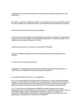 o) Reglamentar los convenios que celebren las universidades y escuelas politécnicas con otras
instituciones;
p) Promover y apoyar la investigación científica y tecnológica en los centros de educación superior
así como la gestión para su desarrollo interno y para la transferencia de resultados a la sociedad;
q) Normar el funcionamiento de los cursos de posgrado;
r) Fijar las normas fundamentales para la homologación de estudios, revalidación y equiparación e
inscripción de títulos de acuerdo a las disposiciones establecidas en las leyes nacionales y en los
acuerdos internacionales ratificados por el Estado;
s) Aprobar el presupuesto y sus reformas a propuesta del Presidente;
t) Expedir el Reglamento Orgánico Funcional de la Secretaría Técnica Administrativa y sus
reformas;
u) Conformar las comisiones permanentes;
v) Designar a sus delegados ante los organismos del Estado donde tenga representación, de
conformidad con la Constitución Política y las leyes de la República; y,
w) Las demás establecidas en la ley y sus reglamentos.
Art. 14.- El Consejo sesionará de manera ordinaria cada quince (15) días y extraordinariamente
cuando fuere convocado por su Presidente, por iniciativa propia o a solicitud de la mayoría de sus
miembros. A estas sesiones podrán ser invitados los rectores de las universidades y escuelas
politécnicas cuando se trataren asuntos relacionados con las instituciones que representan.
Art. 15.- Son funciones del Presidente del CONESUP: presidir las sesiones del Consejo,
representarlo como su máximo personero en las relaciones nacionales e internacionales, ejercer la
representación legal, judicial y extrajudicial del organismo, cumplir y hacer cumplir sus
resoluciones, dirigir el trabajo de la Secretaría Técnica Administrativa y las demás que le sean
asignadas por los reglamentos y resoluciones del CONESUP.
 