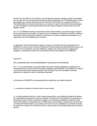 Durará cinco (5) años en sus funciones, que las ejercerá a tiempo completo y podrá ser reelegido
por una sola vez. En caso de ausencia temporal será reemplazado por el Presidente alterno, quien
será elegido por mayoría simple de entre los miembros del Consejo. En ausencia definitiva, el
Presidente alterno convocará a elecciones en un plazo no mayor a treinta (30) días para designar
al nuevo Presidente, quien ejercerá estas funciones hasta completar el período para el que fue
elegido el titular.
Art. 16.- El CONESUP tendrá una Secretaría Técnica Administrativa, que será el órgano ejecutor
de las resoluciones del Consejo y de apoyo técnico, mediante la producción de estudios, análisis e
información sobre la educación superior. Su estructura, funciones y atribuciones constarán en el
reglamento que será aprobado por el Consejo.
La Secretaría Técnica Administrativa estará a cargo de un Director Ejecutivo designado por el
CONESUP de la terna que formule el Presidente. El Director Ejecutivo preferentemente será un ex-
Rector de una universidad o escuela politécnica, elegido para cuatro (4) años, pudiendo ser
reelegido. La Secretaría contará con los directores de área que establezca el CONESUP.
Capítulo IV
DE LA CREACIÓN DE LAS UNIVERSIDADES Y ESCUELAS POLITÉCNICAS
Art. 17.- Las universidades y escuelas politécnicas serán creadas mediante ley expedida por el
Congreso Nacional, previo informe favorable y obligatorio del CONESUP. Se invalidará su creación
si se hubiere prescindido de este requisito. Para la creación de una universidad o escuela
politécnica se deberán cumplir los siguientes requisitos:
a) Presentar al CONESUP una propuesta técnico académica, que deberá contener:
1.- La estructura orgánica y funcional de la nueva entidad;
2.- La oferta académica de dos o más carreras presenciales, cuya justificación deberá considerar
las necesidades de desarrollo nacional o regional, la innovación o diversificación de profesiones y
las tendencias del mercado ocupacional, basada en la información estadística respectiva. Esta
información deberá ir acompañada de un detalle de las universidades, extensiones y carreras que
a la fecha del trámite existan en la ciudad y provincia en las que establecerá su domicilio el centro
de educación a crearse. Si la oferta es de dos o más carreras, una de ellas deberá ser de carácter
técnico;
 