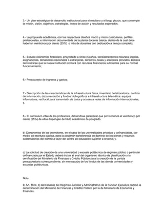 3.- Un plan estratégico de desarrollo institucional para el mediano y el largo plazos, que contemple
la misión, visión, objetivos, estrategias, líneas de acción y resultados esperados;
4.- La propuesta académica, con los respectivos diseños macro y micro curriculares, perfiles
profesionales, e información documentada de la planta docente básica, dentro de la cual debe
haber un veinticinco por ciento (25%) o más de docentes con dedicación a tiempo completo;
5.- Estudio económico financiero, proyectado a cinco (5) años, considerando los recursos propios,
asignaciones, donaciones nacionales o extranjeras, derechos, tasas y aranceles previstos. Deberá
demostrarse que la nueva institución contará con recursos financieros suficientes para su normal
funcionamiento;
6.- Presupuesto de ingresos y gastos;
7.- Descripción de las características de la infraestructura física, inventario de laboratorios, centros
de información, documentación y fondos bibliográficos e infraestructura telemática: equipos
informáticos, red local para transmisión de datos y acceso a redes de información internacionales;
y,
8.- El currículum vitae de los profesores, debiéndose garantizar que por lo menos el veinticinco por
ciento (25%) de ellos dispongan de título académico de posgrado.
b) Compromiso de los promotores, en el caso de las universidades privadas y cofinanciadas, por
medio de escritura pública, para la posterior transferencia en dominio de los bienes y recursos
sustentatorios del trámite a favor del centro de educación superior a crearse; y,
c) La solicitud de creación de una universidad o escuela politécnica de régimen público o particular
cofinanciado por el Estado deberá incluir el aval del organismo técnico de planificación y la
certificación del Ministerio de Finanzas y Crédito Público para la creación de la partida
presupuestaria correspondiente, sin menoscabo de los fondos de las demás universidades y
escuelas politécnicas.
Nota:
El Art. 16 lit. d) del Estatuto del Régimen Jurídico y Administrativo de la Función Ejecutiva cambió la
denominación del Ministerio de Finanzas y Crédito Público por la de Ministerio de Economía y
Finanzas.
 