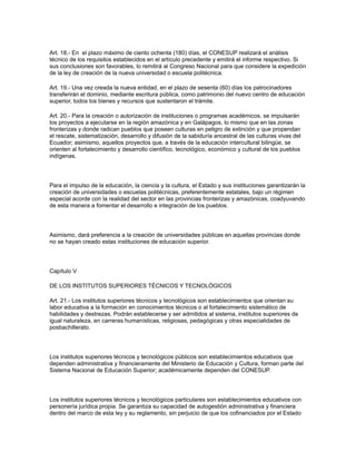 Art. 18.- En el plazo máximo de ciento ochenta (180) días, el CONESUP realizará el análisis
técnico de los requisitos establecidos en el artículo precedente y emitirá el informe respectivo. Si
sus conclusiones son favorables, lo remitirá al Congreso Nacional para que considere la expedición
de la ley de creación de la nueva universidad o escuela politécnica.
Art. 19.- Una vez creada la nueva entidad, en el plazo de sesenta (60) días los patrocinadores
transferirán el dominio, mediante escritura pública, como patrimonio del nuevo centro de educación
superior, todos los bienes y recursos que sustentaron el trámite.
Art. 20.- Para la creación o autorización de instituciones o programas académicos, se impulsarán
los proyectos a ejecutarse en la región amazónica y en Galápagos, lo mismo que en las zonas
fronterizas y donde radican pueblos que poseen culturas en peligro de extinción y que propendan
el rescate, sistematización, desarrollo y difusión de la sabiduría ancestral de las culturas vivas del
Ecuador; asimismo, aquellos proyectos que, a través de la educación intercultural bilingüe, se
orienten al fortalecimiento y desarrollo científico, tecnológico, económico y cultural de los pueblos
indígenas.
Para el impulso de la educación, la ciencia y la cultura, el Estado y sus instituciones garantizarán la
creación de universidades o escuelas politécnicas, preferentemente estatales, bajo un régimen
especial acorde con la realidad del sector en las provincias fronterizas y amazónicas, coadyuvando
de esta manera a fomentar el desarrollo e integración de los pueblos.
Asimismo, dará preferencia a la creación de universidades públicas en aquellas provincias donde
no se hayan creado estas instituciones de educación superior.
Capítulo V
DE LOS INSTITUTOS SUPERIORES TÉCNICOS Y TECNOLÓGICOS
Art. 21.- Los institutos superiores técnicos y tecnológicos son establecimientos que orientan su
labor educativa a la formación en conocimientos técnicos o al fortalecimiento sistemático de
habilidades y destrezas. Podrán establecerse y ser admitidos al sistema, institutos superiores de
igual naturaleza, en carreras humanísticas, religiosas, pedagógicas y otras especialidades de
posbachillerato.
Los institutos superiores técnicos y tecnológicos públicos son establecimientos educativos que
dependen administrativa y financieramente del Ministerio de Educación y Cultura, forman parte del
Sistema Nacional de Educación Superior; académicamente dependen del CONESUP.
Los institutos superiores técnicos y tecnológicos particulares son establecimientos educativos con
personería jurídica propia. Se garantiza su capacidad de autogestión administrativa y financiera
dentro del marco de esta ley y su reglamento, sin perjuicio de que los cofinanciados por el Estado
 