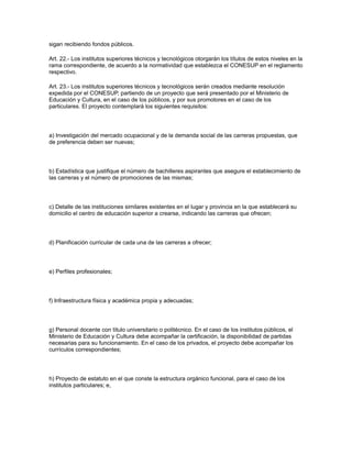 sigan recibiendo fondos públicos.
Art. 22.- Los institutos superiores técnicos y tecnológicos otorgarán los títulos de estos niveles en la
rama correspondiente, de acuerdo a la normatividad que establezca el CONESUP en el reglamento
respectivo.
Art. 23.- Los institutos superiores técnicos y tecnológicos serán creados mediante resolución
expedida por el CONESUP, partiendo de un proyecto que será presentado por el Ministerio de
Educación y Cultura, en el caso de los públicos, y por sus promotores en el caso de los
particulares. El proyecto contemplará los siguientes requisitos:
a) Investigación del mercado ocupacional y de la demanda social de las carreras propuestas, que
de preferencia deben ser nuevas;
b) Estadística que justifique el número de bachilleres aspirantes que asegure el establecimiento de
las carreras y el número de promociones de las mismas;
c) Detalle de las instituciones similares existentes en el lugar y provincia en la que establecerá su
domicilio el centro de educación superior a crearse, indicando las carreras que ofrecen;
d) Planificación curricular de cada una de las carreras a ofrecer;
e) Perfiles profesionales;
f) Infraestructura física y académica propia y adecuadas;
g) Personal docente con título universitario o politécnico. En el caso de los institutos públicos, el
Ministerio de Educación y Cultura debe acompañar la certificación, la disponibilidad de partidas
necesarias para su funcionamiento. En el caso de los privados, el proyecto debe acompañar los
currículos correspondientes;
h) Proyecto de estatuto en el que conste la estructura orgánico funcional, para el caso de los
institutos particulares; e,
 