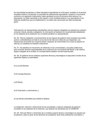 de nacionalidad ecuatoriana o haber estudiado el bachillerato en el Ecuador, acreditar en el período
inmediato anterior a la elección un promedio de calificaciones equivalente o superior a muy buena,
conforme a la regulación institucional; haber aprobado los dos (2) primeros años lectivos o su
equivalente, no haber reprobado el año regular o ciclo inmediato anterior o su equivalente en los
sistemas académicos que se establecieren y no haber sido sancionado por falta considerada
grave.
Toda elección de representantes estudiantiles ante los órganos colegiados se realizará por votación
universal, directa, secreta y obligatoria. Su renovación se realizará con la periodicidad establecida
en los estatutos de la institución; de no hacerlo perderán su representación.
Art. 36.- Para la instalación y funcionamiento de los órganos de gobierno será necesario que exista
quórum, entendiéndose por éste la concurrencia de más de la mitad de sus integrantes. Las
resoluciones se tomarán por mayoría simple o especial, de conformidad con lo que se dispone en
esta ley y lo establezca el estatuto institucional.
Art. 37.- Se establece el mecanismo de referendo en las universidades y escuelas politécnicas,
para consultar asuntos trascendentales de la institución por convocatoria del Rector o del máximo
órgano colegiado de la entidad. El correspondiente estatuto normará esta facultad.
Art. 38.- El gobierno de los institutos superiores técnicos y tecnológicos se ejecutará a través de los
siguientes órganos y autoridades:
a) La Junta General;
b) El Consejo Directivo;
c) El Rector;
d) El Vicerrector o vicerrectores; y,
e) Las demás autoridades que señale el estatuto.
La integración, elección y atribuciones de las autoridades y órganos colegiados de gobierno
constarán en los estatutos de la institución, que deberán ser aprobados por el CONESUP.
Art. 39.- Para ser Rector o Vicerrector de un instituto superior técnico o tecnológico se requiere ser
ecuatoriano, estar en goce de los derechos de ciudadanía, tener título profesional universitario o
 