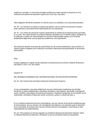 politécnico, acreditar un reconocido prestigio profesional y haber ejercido la docencia en una
institución del sistema de educación superior por cinco (5) o más años.
Será obligación del Rector presentar su informe anual a la sociedad y a la comunidad educativa.
Art. 40.- Los miembros de todos los órganos de gobierno de los centros de educación superior,
serán personal y pecuniariamente responsables por sus decisiones.
Art. 41.- Los centros de educación superior garantizarán la existencia de organizaciones gremiales
en su seno, las cuales tendrán sus propios estatutos aprobados por el máximo órgano colegiado de
la institución y podrán ser cofinanciadas con recursos institucionales sujetos a los controles
establecidos legalmente, para programas académicos o de capacitación.
Sus directivas deberán renovarse de conformidad con las normas estatutarias; caso contrario, el
máximo órgano colegiado de la institución convocará a elecciones que garantizarán la renovación
democrática.
Nota:
El texto resaltado en negrita ha sido declarado inconstitucional por el fondo mediante Resolución
022-2004-TC (R.O. 514, 28-I-2005).
Capítulo VII
DEL RÉGIMEN ACADÉMICO DEL SISTEMA NACIONAL DE EDUCACIÓN SUPERIOR
Art. 42.- Son instituciones del Sistema Nacional de Educación Superior:
a) Las universidades y escuelas politécnicas, que son instituciones académicas que brindan
formación en áreas profesionales y disciplinas científicas y tecnológicas; desarrollan investigación
social, científica y tecnológica de manera permanente y mantienen programas de vinculación con la
colectividad, orientados al desarrollo social, económico, político y cultural del país; y,
b) Los institutos superiores técnicos y tecnológicos, que son centros de formación profesional para
el nivel operativo, que se orientan a la investigación tecnológica y a la extensión para el desarrollo
de la comunidad. Su ámbito será el de las carreras técnicas, tecnológicas, humanísticas y otras
especialidades de posbachillerato.
Art. 43.- Para ingresar al nivel de pregrado en el Sistema Nacional de Educación Superior, habrá
un Sistema Nacional de Admisión y Nivelación al que se someterán todos los estudiantes.
 