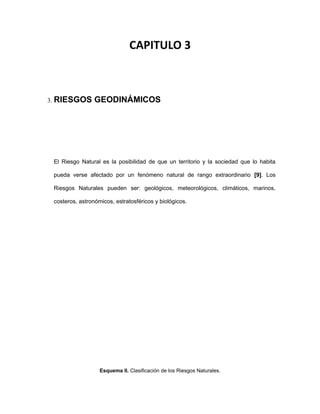 CAPITULO 3
3. RIESGOS GEODINÁMICOS
El Riesgo Natural es la posibilidad de que un territorio y la sociedad que lo habita
pueda verse afectado por un fenómeno natural de rango extraordinario [9]. Los
Riesgos Naturales pueden ser: geológicos, meteorológicos, climáticos, marinos,
costeros, astronómicos, estratosféricos y biológicos.
Esquema II. Clasificación de los Riesgos Naturales.
 