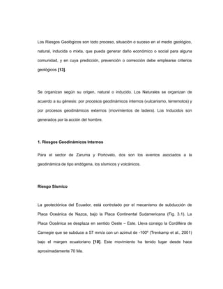 Los Riesgos Geológicos son todo proceso, situación o suceso en el medio geológico,
natural, inducida o mixta, que pueda generar daño económico o social para alguna
comunidad, y en cuya predicción, prevención o corrección debe emplearse criterios
geológicos [13].
Se organizan según su origen, natural o inducido. Los Naturales se organizan de
acuerdo a su génesis: por procesos geodinámicos internos (vulcanismo, terremotos) y
por procesos geodinámicos externos (movimientos de ladera). Los Inducidos son
generados por la acción del hombre.
1. Riesgos Geodinámicos Internos
Para el sector de Zaruma y Portovelo, dos son los eventos asociados a la
geodinámica de tipo endógena, los sísmicos y volcánicos.
Riesgo Sísmico
La geotectónica del Ecuador, está controlado por el mecanismo de subducción de
Placa Oceánica de Nazca, bajo la Placa Continental Sudamericana (Fig. 3.1). La
Placa Oceánica se desplaza en sentido Oeste – Este. Lleva consigo la Cordillera de
Carnegie que se subduce a 57 mm/a con un azimut de -100º (Trenkamp et al., 2001)
bajo el margen ecuatoriano [10]. Este movimiento ha tenido lugar desde hace
aproximadamente 70 Ma.
 
