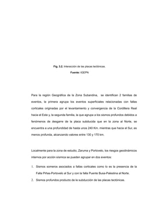 Fig. 3.2. Interacción de las placas tectónicas.
Fuente: IGEPN
Para la región Geográfica de la Zona Subandina, se identifican 2 familias de
eventos, la primera agrupa los eventos superficiales relacionadas con fallas
corticales originadas por el levantamiento y convergencia de la Cordillera Real
hacia el Este y, la segunda familia, la que agrupa a los sismos profundos debidos a
fenómenos de desgarre de la placa subducida que en la zona al Norte, se
encuentra a una profundidad de hasta unos 240 Km. mientras que hacia el Sur, es
menos profunda, alcanzando valores entre 130 y 170 km.
Localmente para la zona de estudio, Zaruma y Portovelo, los riesgos geodinámicos
internos por acción sísmica se pueden agrupar en dos eventos:
1. Sismos someros asociados a fallas corticales como lo es la presencia de la
Falla Piñas-Portovelo al Sur y con la falla Puente Busa-Palestina al Norte.
2. Sismos profundos producto de la subducción de las placas tectónicas.
 