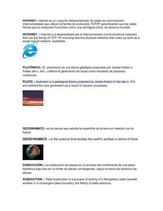 INTERNET.- Internet es un conjunto descentralizado de redes de comunicación
interconectadas que utilizan la familia de protocolos TCP/IP, garantizando que las redes
físicas que la componen funcionen como una red lógica única, de alcance mundial.
INTERNET .- Internet is a decentralized set of interconnected communications networks
that use the family of TCP / IP, ensuring that the physical networks that make up work as a
single logical network, worldwide.
PLUTÓNICO.- El plutonismo es una teoría geológica propuesta por James Hutton a
finales del s. XIX, y definía la generación de rocas como resultado de procesos
volcánicos.
PLUTO .- plutonism is a geological theory proposed by James Hutton in the late s. XIX,
and defined the rock generation as a result of volcanic processes.
GEODINAMICO.- es la ciencia que estudia la superficie de la tierra en relación con la
fuerza
GEODYNAMICS .- is the science that studies the earth's surface in terms of force
SUBDUCCIÓN.- La subducción de placas es un proceso de hundimiento de una placa
litosférica bajo otra en un límite de placas convergentes, según la teoría de tectónica de
placas.
SUBDUCTION .- Plate Subduction is a process of sinking of a lithospheric plate beneath
another in a convergent plate boundary, the theory of plate tectonics.
 