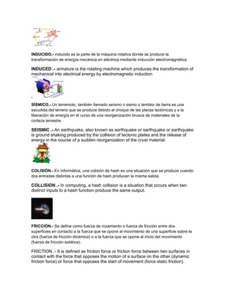 INDUCIDO.- inducido es la parte de la máquina rotativa donde se produce la
transformación de energía mecánica en eléctrica mediante inducción electromágnética.
INDUCED .- armature is the rotating machine which produces the transformation of
mechanical into electrical energy by electromagnetic induction
SÍSMICO.- Un terremoto, también llamado seísmo o sismo o temblor de tierra es una
sacudida del terreno que se produce debido al choque de las placas tectónicas y a la
liberación de energía en el curso de una reorganización brusca de materiales de la
corteza terrestre.
SEISMIC .- An earthquake, also known as earthquake or earthquake or earthquake
is ground shaking produced by the collision of tectonic plates and the release of
energy in the course of a sudden reorganization of the crust material.
COLISIÓN.- En informática, una colisión de hash es una situación que se produce cuando
dos entradas distintas a una función de hash producen la misma salida.
COLLISION .- In computing, a hash collision is a situation that occurs when two
distinct inputs to a hash function produce the same output.
FRICCIÓN.- Se define como fuerza de rozamiento o fuerza de fricción entre dos
superficies en contacto a la fuerza que se opone al movimiento de una superficie sobre la
otra (fuerza de fricción dinámica) o a la fuerza que se opone al inicio del movimiento
(fuerza de fricción estática).
FRICTION .- It is defined as friction force or friction force between two surfaces in
contact with the force that opposes the motion of a surface on the other (dynamic
friction force) or force that opposes the start of movement (force static friction).
 