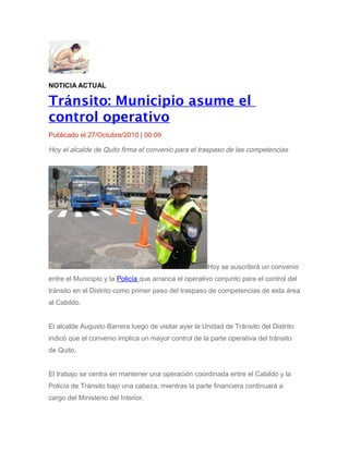 NOTICIA ACTUAL
Tránsito: Municipio asume el
control operativo
Publicado el 27/Octubre/2010 | 00:09
Hoy el alcalde de Quito firma el convenio para el traspaso de las competencias
Hoy se suscribirá un convenio
entre el Municipio y la Policía que arranca el operativo conjunto para el control del
tránsito en el Distrito como primer paso del traspaso de competencias de esta área
al Cabildo.
El alcalde Augusto Barrera luego de visitar ayer la Unidad de Tránsito del Distrito
indicó que el convenio implica un mayor control de la parte operativa del tránsito
de Quito.
El trabajo se centra en mantener una operación coordinada entre el Cabildo y la
Policía de Tránsito bajo una cabeza, mientras la parte financiera continuará a
cargo del Ministerio del Interior.
 