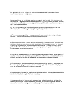 Los centros de educación superior son comunidades de autoridades, personal académico,
estudiantes, empleados y trabajadores.
Es incompatible con los principios de la educación superior toda forma de violencia, intolerancia y
discriminación. Las instituciones del Sistema Nacional de Educación Superior adoptarán políticas y
mecanismos específicos para promover y garantizar una participación equitativa de las mujeres en
todos sus niveles e instancias.
Art. 3.- Las instituciones del Sistema Nacional de Educación Superior ecuatoriano, en sus
diferentes niveles, tienen los siguientes objetivos y estrategias fundamentales:
a) Formar, capacitar, especializar y actualizar a estudiantes y profesionales en los niveles de
pregrado y posgrado, en las diversas especialidades y modalidades;
b) Preparar a profesionales y líderes con pensamiento crítico y conciencia social, de manera que
contribuyan eficazmente al mejoramiento de la producción intelectual y de bienes y servicios, de
acuerdo con las necesidades presentes y futuras de la sociedad y la planificación del Estado,
privilegiando la diversidad en la oferta académica para propiciar una oportuna inserción de los
profesionales en el mercado ocupacional;
c) Ofrecer una formación científica y humanística del más alto nivel académico, respetuosa de los
derechos humanos, de la equidad de género y del medio ambiente, que permita a los estudiantes
contribuir al desarrollo humano del país y a una plena realización profesional y personal;
d) Propiciar que sus establecimientos sean centros de investigación científica y tecnológica, para
fomentar y ejecutar programas de investigación en los campos de la ciencia, la tecnología, las
artes, las humanidades y los conocimientos ancestrales;
e) Desarrollar sus actividades de investigación científica en armonía con la legislación nacional de
ciencia y tecnología y la Ley de Propiedad Intelectual;
f) Realizar actividades de extensión orientadas a vincular su trabajo académico con todos los
sectores de la sociedad, sirviéndola mediante programas de apoyo a la comunidad, a través de
consultorías, asesorías, investigaciones, estudios, capacitación u otros medios;
 