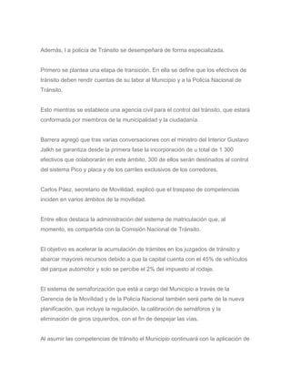 Además, l a policía de Tránsito se desempeñará de forma especializada.
Primero se plantea una etapa de transición. En ella se define que los efectivos de
tránsito deben rendir cuentas de su labor al Municipio y a la Policía Nacional de
Tránsito.
Esto mientras se establece una agencia civil para el control del tránsito, que estará
conformada por miembros de la municipalidad y la ciudadanía.
Barrera agregó que tras varias conversaciones con el ministro del Interior Gustavo
Jalkh se garantiza desde la primera fase la incorporación de u total de 1 300
efectivos que colaborarán en este ámbito, 300 de ellos serán destinados al control
del sistema Pico y placa y de los carriles exclusivos de los corredores.
Carlos Páez, secretario de Movilidad, explicó que el traspaso de competencias
inciden en varios ámbitos de la movilidad.
Entre ellos destaca la administración del sistema de matriculación que, al
momento, es compartida con la Comisión Nacional de Tránsito.
El objetivo es acelerar la acumulación de trámites en los juzgados de tránsito y
abarcar mayores recursos debido a que la capital cuenta con el 45% de vehículos
del parque automotor y solo se percibe el 2% del impuesto al rodaje.
El sistema de semaforización que está a cargo del Municipio a través de la
Gerencia de la Movilidad y de la Policía Nacional también será parte de la nueva
planificación, que incluye la regulación, la calibración de semáforos y la
eliminación de giros izquierdos, con el fin de despejar las vías.
Al asumir las competencias de tránsito el Municipio continuará con la aplicación de
 