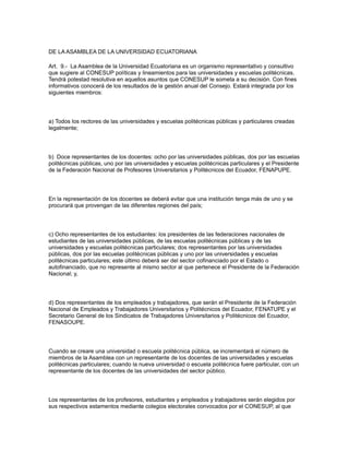 DE LA ASAMBLEA DE LA UNIVERSIDAD ECUATORIANA
Art. 9.- La Asamblea de la Universidad Ecuatoriana es un organismo representativo y consultivo
que sugiere al CONESUP políticas y lineamientos para las universidades y escuelas politécnicas.
Tendrá potestad resolutiva en aquellos asuntos que CONESUP le someta a su decisión. Con fines
informativos conocerá de los resultados de la gestión anual del Consejo. Estará integrada por los
siguientes miembros:
a) Todos los rectores de las universidades y escuelas politécnicas públicas y particulares creadas
legalmente;
b) Doce representantes de los docentes: ocho por las universidades públicas, dos por las escuelas
politécnicas públicas, uno por las universidades y escuelas politécnicas particulares y el Presidente
de la Federación Nacional de Profesores Universitarios y Politécnicos del Ecuador, FENAPUPE.
En la representación de los docentes se deberá evitar que una institución tenga más de uno y se
procurará que provengan de las diferentes regiones del país;
c) Ocho representantes de los estudiantes: los presidentes de las federaciones nacionales de
estudiantes de las universidades públicas, de las escuelas politécnicas públicas y de las
universidades y escuelas politécnicas particulares; dos representantes por las universidades
públicas, dos por las escuelas politécnicas públicas y uno por las universidades y escuelas
politécnicas particulares; este último deberá ser del sector cofinanciado por el Estado o
autofinanciado, que no represente al mismo sector al que pertenece el Presidente de la Federación
Nacional; y,
d) Dos representantes de los empleados y trabajadores, que serán el Presidente de la Federación
Nacional de Empleados y Trabajadores Universitarios y Politécnicos del Ecuador, FENATUPE y el
Secretario General de los Sindicatos de Trabajadores Universitarios y Politécnicos del Ecuador,
FENASOUPE.
Cuando se creare una universidad o escuela politécnica pública, se incrementará el número de
miembros de la Asamblea con un representante de los docentes de las universidades y escuelas
politécnicas particulares; cuando la nueva universidad o escuela politécnica fuere particular, con un
representante de los docentes de las universidades del sector público.
Los representantes de los profesores, estudiantes y empleados y trabajadores serán elegidos por
sus respectivos estamentos mediante colegios electorales convocados por el CONESUP, al que
 