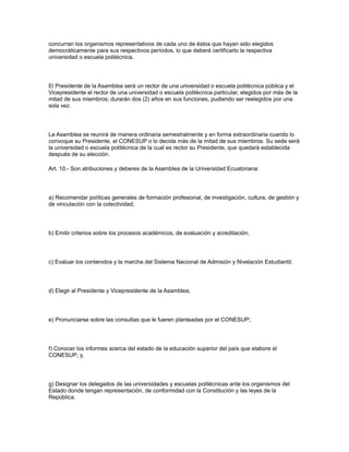 concurran los organismos representativos de cada uno de éstos que hayan sido elegidos
democráticamente para sus respectivos períodos, lo que deberá certificarlo la respectiva
universidad o escuela politécnica.
El Presidente de la Asamblea será un rector de una universidad o escuela politécnica pública y el
Vicepresidente el rector de una universidad o escuela politécnica particular, elegidos por más de la
mitad de sus miembros; durarán dos (2) años en sus funciones, pudiendo ser reelegidos por una
sola vez.
La Asamblea se reunirá de manera ordinaria semestralmente y en forma extraordinaria cuando lo
convoque su Presidente, el CONESUP o lo decida más de la mitad de sus miembros. Su sede será
la universidad o escuela politécnica de la cual es rector su Presidente, que quedará establecida
después de su elección.
Art. 10.- Son atribuciones y deberes de la Asamblea de la Universidad Ecuatoriana:
a) Recomendar políticas generales de formación profesional, de investigación, cultura, de gestión y
de vinculación con la colectividad;
b) Emitir criterios sobre los procesos académicos, de evaluación y acreditación;
c) Evaluar los contenidos y la marcha del Sistema Nacional de Admisión y Nivelación Estudiantil;
d) Elegir al Presidente y Vicepresidente de la Asamblea;
e) Pronunciarse sobre las consultas que le fueren planteadas por el CONESUP;
f) Conocer los informes acerca del estado de la educación superior del país que elabore el
CONESUP; y,
g) Designar los delegados de las universidades y escuelas politécnicas ante los organismos del
Estado donde tengan representación, de conformidad con la Constitución y las leyes de la
República.
 